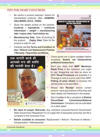 Consumer Handbook 47
TIPS FOR SMART CONSUMERS
• Be careful in product selection: Search for
standardized products: I.S.I., AGMARK,
HALLMARK, B.E.E., FSSAI.
• Study the details printed on the packets:
Contents / Ingredients / nutritional
information / weight / manufacturing
date / expiry date / best before etc.
• Manufacturing Date: Date of packing of
the product, Expiry Date: Date till the
product is safe for use.
• Carefully see the Terms and Condition of
Use / Refund and Replacement Policies
/ Warranty / Guarantee conditions.
• Check goods are in good condition before
accepting: Sealed, not tampered/not
puffed/not broken/torn.
• Don’t pay more than MRP: Maximum
Retail Price is the maximum you ought
to pay; Bargaining can also be done on
MRP, Penal Provisions are available if a
Package is sold at a price more than MRP,
Putting of price sticker to increase the
printed price is not permitted.
• Always take Receipt: ensure correct
amount, name and address of the shop and
other details are mentioned in the receipt.
• Don’t hesitate to file a complaint at District
Forum/State Commission/National
Commission: Complaint can be submitted
on a plain paper.
• No need of Lawyer /Advocate: Any individual consumer/Central Government/
State Government /Registered V.C.O./Legal Heir of deceased consumer can file a
complaint in the Consumer Fora.
• Reliefs available to consumer: Replacement / Refund / Removal of defects /
Compensation / Withdrawal/etc.
 