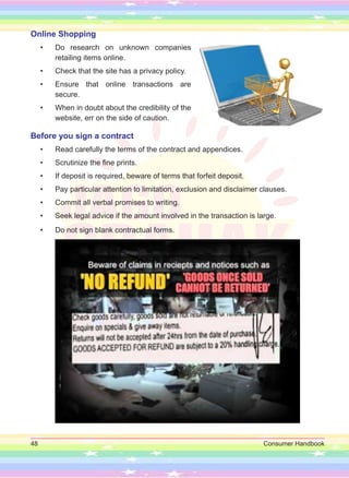 48 Consumer Handbook
Online Shopping
• Do research on unknown companies
retailing items online.
• Check that the site has a privacy policy.
• Ensure that online transactions are
secure.
• When in doubt about the credibility of the
website, err on the side of caution.
Before you sign a contract
• Read carefully the terms of the contract and appendices.
• Scrutinize the fine prints.
• If deposit is required, beware of terms that forfeit deposit.
• Pay particular attention to limitation, exclusion and disclaimer clauses.
• Commit all verbal promises to writing.
• Seek legal advice if the amount involved in the transaction is large.
• Do not sign blank contractual forms.
 
