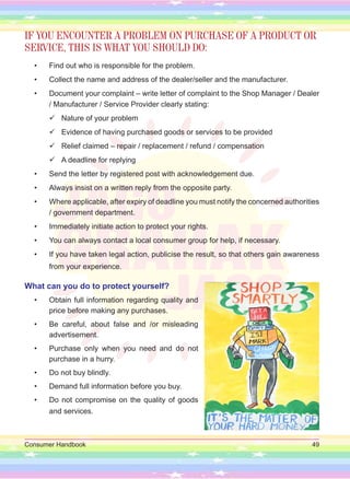 Consumer Handbook 49
IF YOU ENCOUNTER A PROBLEM ON PURCHASE OF A PRODUCT OR
SERVICE, THIS IS WHAT YOU SHOULD DO:
• Find out who is responsible for the problem.
• Collect the name and address of the dealer/seller and the manufacturer.
• Document your complaint – write letter of complaint to the Shop Manager / Dealer
/ Manufacturer / Service Provider clearly stating:

 Nature of your problem

 Evidence of having purchased goods or services to be provided

 Relief claimed – repair / replacement / refund / compensation

 A deadline for replying
• Send the letter by registered post with acknowledgement due.
• Always insist on a written reply from the opposite party.
• Where applicable, after expiry of deadline you must notify the concerned authorities
/ government department.
• Immediately initiate action to protect your rights.
• You can always contact a local consumer group for help, if necessary.
• If you have taken legal action, publicise the result, so that others gain awareness
from your experience.
What can you do to protect yourself?
• Obtain full information regarding quality and
price before making any purchases.
• Be careful, about false and /or misleading
advertisement.
• Purchase only when you need and do not
purchase in a hurry.
• Do not buy blindly.
• Demand full information before you buy.
• Do not compromise on the quality of goods
and services.
 