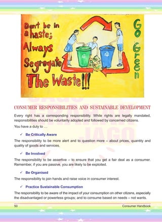 50 Consumer Handbook
CONSUMER RESPONSIBILITIES AND SUSTAINABLE DEVELOPMENT
Every right has a corresponding responsibility. While rights are legally mandated,
responsibilities should be voluntarily adopted and followed by concerned citizens.
You have a duty to …

 Be Critically Aware
The responsibility to be more alert and to question more – about prices, quantity and
quality of goods and services.

 Be Involved
The responsibility to be assertive – to ensure that you get a fair deal as a consumer.
Remember, if you are passive, you are likely to be exploited.

 Be Organised
The responsibility to join hands and raise voice in consumer interest.

 Practice Sustainable Consumption
The responsibility to be aware of the impact of your consumption on other citizens, especially
the disadvantaged or powerless groups; and to consume based on needs – not wants.
 
