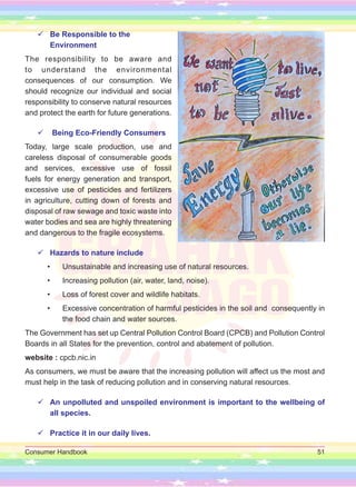 Consumer Handbook 51

 Be Responsible to the
Environment
The responsibility to be aware and
to understand the environmental
consequences of our consumption. We
should recognize our individual and social
responsibility to conserve natural resources
and protect the earth for future generations.

 Being Eco-Friendly Consumers
Today, large scale production, use and
careless disposal of consumerable goods
and services, excessive use of fossil
fuels for energy generation and transport,
excessive use of pesticides and fertilizers
in agriculture, cutting down of forests and
disposal of raw sewage and toxic waste into
water bodies and sea are highly threatening
and dangerous to the fragile ecosystems.

 Hazards to nature include
• Unsustainable and increasing use of natural resources.
• Increasing pollution (air, water, land, noise).
• Loss of forest cover and wildlife habitats.
• Excessive concentration of harmful pesticides in the soil and consequently in
the food chain and water sources.
The Government has set up Central Pollution Control Board (CPCB) and Pollution Control
Boards in all States for the prevention, control and abatement of pollution.
website : cpcb.nic.in
As consumers, we must be aware that the increasing pollution will affect us the most and
must help in the task of reducing pollution and in conserving natural resources.

 An unpolluted and unspoiled environment is important to the wellbeing of
all species.

 Practice it in our daily lives.
 