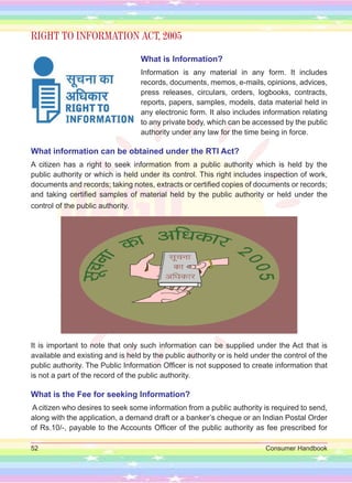 52 Consumer Handbook
RIGHT TO INFORMATION ACT, 2005
What is Information?
Information is any material in any form. It includes
records, documents, memos, e-mails, opinions, advices,
press releases, circulars, orders, logbooks, contracts,
reports, papers, samples, models, data material held in
any electronic form. It also includes information relating
to any private body, which can be accessed by the public
authority under any law for the time being in force.
What information can be obtained under the RTI Act?
A citizen has a right to seek information from a public authority which is held by the
public authority or which is held under its control. This right includes inspection of work,
documents and records; taking notes, extracts or certified copies of documents or records;
and taking certified samples of material held by the public authority or held under the
control of the public authority.
It is important to note that only such information can be supplied under the Act that is
available and existing and is held by the public authority or is held under the control of the
public authority. The Public Information Officer is not supposed to create information that
is not a part of the record of the public authority.
What is the Fee for seeking Information?
A citizen who desires to seek some information from a public authority is required to send,
along with the application, a demand draft or a banker’s cheque or an Indian Postal Order
of Rs.10/-, payable to the Accounts Officer of the public authority as fee prescribed for
 