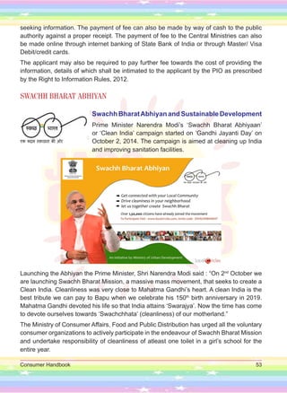 Consumer Handbook 53
seeking information. The payment of fee can also be made by way of cash to the public
authority against a proper receipt. The payment of fee to the Central Ministries can also
be made online through internet banking of State Bank of India or through Master/ Visa
Debit/credit cards.
The applicant may also be required to pay further fee towards the cost of providing the
information, details of which shall be intimated to the applicant by the PIO as prescribed
by the Right to Information Rules, 2012.
SWACHH BHARAT ABHIYAN
Swachh BharatAbhiyan and Sustainable Development
Prime Minister Narendra Modi’s ‘Swachh Bharat Abhiyaan’
or ‘Clean India’ campaign started on ‘Gandhi Jayanti Day’ on
October 2, 2014. The campaign is aimed at cleaning up India
and improving sanitation facilities.
Launching the Abhiyan the Prime Minister, Shri Narendra Modi said : “On 2nd
October we
are launching Swachh Bharat Mission, a massive mass movement, that seeks to create a
Clean India. Cleanliness was very close to Mahatma Gandhi’s heart. A clean India is the
best tribute we can pay to Bapu when we celebrate his 150th
birth anniversary in 2019.
Mahatma Gandhi devoted his life so that India attains ‘Swarajya’. Now the time has come
to devote ourselves towards ‘Swachchhata’ (cleanliness) of our motherland.”
The Ministry of Consumer Affairs, Food and Public Distribution has urged all the voluntary
consumer organizations to actively participate in the endeavour of Swachh Bharat Mission
and undertake responsibility of cleanliness of atleast one toilet in a girl’s school for the
entire year.
 