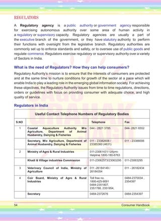 54 Consumer Handbook
REGULATORS
A Regulatory agency is a public authority or government agency responsible
for exercising autonomous authority over some area of human activity in
a regulatory or supervisory capacity. Regulatory agencies are usually a part of
the executive branch of the government, or they have statutory authority to perform
their functions with oversight from the legislative branch. Regulatory authorities are
commonly set up to enforce standards and safety, or to oversee use of public goods and
regulate commerce. Regulators exercise regulatory or supervisory authority over a variety
of Sectors in India.
What is the need of Regulators? How they can help consumers?
Regulatory Authority’s mission is to ensure that the interests of consumers are protected
and at the same time to nurture conditions for growth of the sector at a pace which will
enable India to play a leading role in the emerging global information society. For achieving
these objectives, the Regulatory Authority issues from time to time regulations, directions,
orders or guidelines with focus on providing consumer with adequate choice, and high
quality of service.
Regulators in India
Useful Contact Telephone Numbers of Regulatory Bodies
S.NO Telephone Fax
1 Coastal Aquaculture Authority M/o
Agriculture, Department of Animal
Husbandry, Dairying & Fisheries
044 - 2821 3785 044- 2821 6552
Secretary, M/o Agriculture, Department of
Animal Husbandry, Dairying & Fisheries
011 - 23382608 /
23385360 (4631)
011 - 23388006
2 Ministry of Agro & Rural Industries 011-23061431/ Udymi-
Helpline 1800-180-6763
Khadi & Village industries Commission 011-23062573/23063295 011-23063295
3 Veterinary Council of India, Ministry of
Agriculture
011 -26184149 /
26184354
011 - 26182434
4 Coir Board, Ministry of Agro & Rural
Industries
Toll free no.
1800-425-9091
0484-2351807,
2351788, 2351954,
0484-2370034 ,
2354397
Secretary 0484-2372676 0484-2354397
 