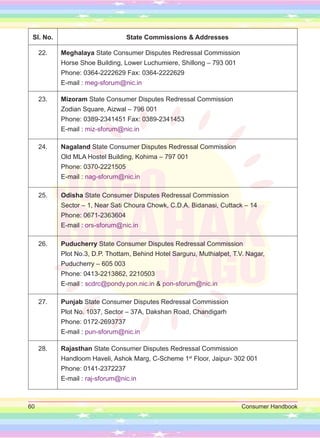 60 Consumer Handbook
Sl. No. State Commissions & Addresses
22. Meghalaya State Consumer Disputes Redressal Commission
Horse Shoe Building, Lower Luchumiere, Shillong – 793 001
Phone: 0364-2222629 Fax: 0364-2222629
E-mail : meg-sforum@nic.in
23. Mizoram State Consumer Disputes Redressal Commission
Zodian Square, Aizwal – 796 001
Phone: 0389-2341451 Fax: 0389-2341453
E-mail : miz-sforum@nic.in
24. Nagaland State Consumer Disputes Redressal Commission
Old MLA Hostel Building, Kohima – 797 001
Phone: 0370-2221505
E-mail : nag-sforum@nic.in
25. Odisha State Consumer Disputes Redressal Commission
Sector – 1, Near Sati Choura Chowk, C.D.A. Bidanasi, Cuttack – 14
Phone: 0671-2363604
E-mail : ors-sforum@nic.in
26. Puducherry State Consumer Disputes Redressal Commission
Plot No.3, D.P. Thottam, Behind Hotel Sarguru, Muthialpet, T.V. Nagar,
Puducherry – 605 003
Phone: 0413-2213862, 2210503
E-mail : scdrc@pondy.pon.nic.in & pon-sforum@nic.in
27. Punjab State Consumer Disputes Redressal Commission
Plot No. 1037, Sector – 37A, Dakshan Road, Chandigarh
Phone: 0172-2693737
E-mail : pun-sforum@nic.in
28. Rajasthan State Consumer Disputes Redressal Commission
Handloom Haveli, Ashok Marg, C-Scheme 1st
Floor, Jaipur- 302 001
Phone: 0141-2372237
E-mail : raj-sforum@nic.in
 