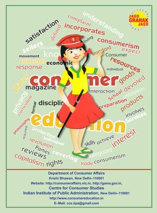 satisfaction
preparation
sellers
movement
consumer
magazine
p
r
i
v
a
c
y
understanding
consumerism
complaint
education
protection
know resources
goods
discipline
economic
expect
incorporates
living
standard
individual
individual
p
l
a
c
e
s
Consumer
School devoted
products
utilization
accurate
concepts
response
d
e
fi
n
e
d
c
u
r
r
i
c
u
l
u
m
p
h
i
l
o
s
o
p
h
y
f
o
r
m
a
l
r
e
q
u
i
r
e
d
rights
revolution
involves
Services
interest
safeguard
skills
consumerism
trade
Parties
capitalism
reviews
achieve
interaction
covering
Department of Consumer Affairs
Krishi Bhawan, New Delhi–110001
Website: http://consumeraffairs.nic.in, http://gama.gov.in,
Centre for Consumer Studies
Indian Institute of Public Administration, New Delhi–110001
http://www.consumereducation.in
E–Mail: ccs.iipa@gmail.com
 