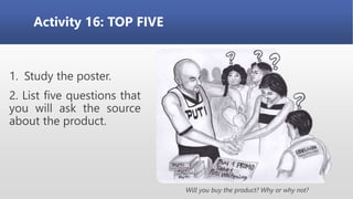 Activity 16: TOP FIVE
1. Study the poster.
2. List five questions that
you will ask the source
about the product.
Will you buy the product? Why or why not?
 