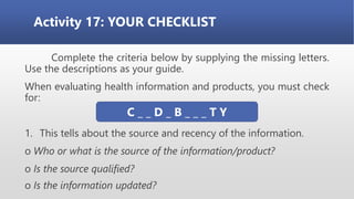 Activity 17: YOUR CHECKLIST
Complete the criteria below by supplying the missing letters.
Use the descriptions as your guide.
When evaluating health information and products, you must check
for:
1. This tells about the source and recency of the information.
o Who or what is the source of the information/product?
o Is the source qualified?
o Is the information updated?
C _ _ D _ B _ _ _ T Y
 