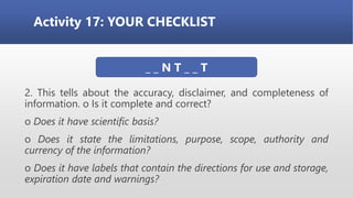 Activity 17: YOUR CHECKLIST
2. This tells about the accuracy, disclaimer, and completeness of
information. o Is it complete and correct?
o Does it have scientific basis?
o Does it state the limitations, purpose, scope, authority and
currency of the information?
o Does it have labels that contain the directions for use and storage,
expiration date and warnings?
_ _ N T _ _ T
 