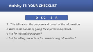 Activity 17: YOUR CHECKLIST
3. This tells about the purpose and caveat of the information
o What is the pupose of giving the information/product?
o Is it for marketing purposes?
o Is it for selling products or for disseminating information?
D _ S C _ _ S _ R
 