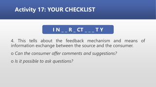 Activity 17: YOUR CHECKLIST
4. This tells about the feedback mechanism and means of
information exchange between the source and the consumer.
o Can the consumer offer comments and suggestions?
o Is it possible to ask questions?
I N _ _ R _ CT _ _ _ T Y
 