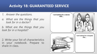 Activity 18: GUARANTEED SERVICE
1. Answer the questions.
a. What are the things that you
look for in a doctor?
b. What are the things that you
look for in a hospital?
2. Write your list of characteristics
in your notebook. Prepare to
share in class.
I am looking for a doctor
that…
 