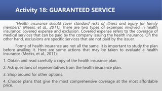 Activity 18: GUARANTEED SERVICE
“Health insurance should cover standard risks of illness and injury for family
members.” (Meeks, et al., 2011). There are two types of expenses involved in health
insurance: covered expense and exclusion. Covered expense refers to the coverage of
medical services that can be paid by the company issuing the health insurance. On the
other hand, exclusions are specific services that are not paid by the issuer.
Forms of health insurance are not all the same. It is important to study the plan
before availing it. Here are some actions that may be taken to evaluate a health
insurance (Meeks, et al., 2011):
1. Obtain and read carefully a copy of the health insurance plan.
2. Ask questions of representatives from the health insurance plan.
3. Shop around for other options.
4. Choose plans that give the most comprehensive coverage at the most affordable
price.
 