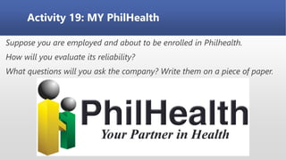Activity 19: MY PhilHealth
Suppose you are employed and about to be enrolled in Philhealth.
How will you evaluate its reliability?
What questions will you ask the company? Write them on a piece of paper.
 