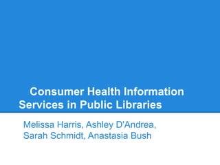 Consumer Health Information
Services in Public Libraries
Melissa Harris, Ashley D'Andrea,
Sarah Schmidt, Anastasia Bush
 
