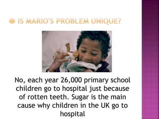 No, each year 26,000 primary school
children go to hospital just because
of rotten teeth. Sugar is the main
cause why children in the UK go to
hospital
 