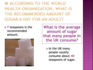 What is the average
amount of sugar
that many people in
the UK consume?
 7 teaspoons is the
recommended
amount.
 In the UK many
people usually
consume about 40
teaspoons of sugar.
 