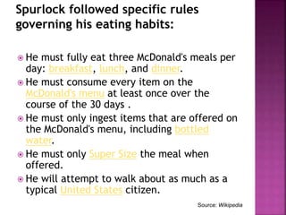 Spurlock followed specific rules
governing his eating habits:
 He must fully eat three McDonald's meals per
day: breakfast, lunch, and dinner.
 He must consume every item on the
McDonald's menu at least once over the
course of the 30 days .
 He must only ingest items that are offered on
the McDonald's menu, including bottled
water.
 He must only Super Size the meal when
offered.
 He will attempt to walk about as much as a
typical United States citizen.
Source: Wikipedia
 
