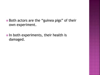  Both actors are the “guinea pigs” of their
own experiment.
 In both experiments, their health is
damaged.
 