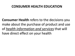 CONSUMER HEALTH EDUCATION
Consumer Health refers to the decisions you
make about the purchase of product and use
of health information and services that will
have direct effect on your health
 