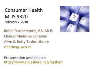 Consumer Health MLIS 9320 February 2, 2010 Robin Featherstone, BA, MLIS Clinical Medicine Librarian Allyn & Betty Taylor Library [email_address] Presentation available at:  http://www.slideshare.net/featherr 