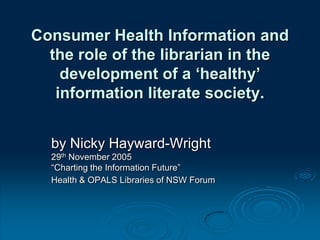 Consumer Health Information and
the role of the librarian in the
development of a ‘healthy’
information literate society.
by Nicky Hayward-Wright
29th November 2005
“Charting the Information Future”
Health & OPALS Libraries of NSW Forum
 