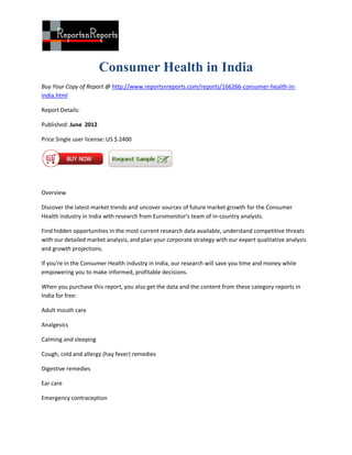 Consumer Health in India
Buy Your Copy of Report @ http://www.reportsnreports.com/reports/166266-consumer-health-in-
india.html

Report Details:

Published: June 2012

Price Single user license: US $ 2400




Overview

Discover the latest market trends and uncover sources of future market growth for the Consumer
Health industry in India with research from Euromonitor's team of in-country analysts.

Find hidden opportunities in the most current research data available, understand competitive threats
with our detailed market analysis, and plan your corporate strategy with our expert qualitative analysis
and growth projections.

If you're in the Consumer Health industry in India, our research will save you time and money while
empowering you to make informed, profitable decisions.

When you purchase this report, you also get the data and the content from these category reports in
India for free:

Adult mouth care

Analgesics

Calming and sleeping

Cough, cold and allergy (hay fever) remedies

Digestive remedies

Ear care

Emergency contraception
 