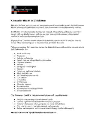 Consumer Health in Uzbekistan
Discover the latest market trends and uncover sources of future market growth for the Consumer
Health industry in Uzbekistan with research from Euromonitor's team of in-country analysts.

Find hidden opportunities in the most current research data available, understand competitive
threats with our detailed market analysis, and plan your corporate strategy with our expert
qualitative analysis and growth projections.

If you're in the Consumer Health industry in Uzbekistan, our research will save you time and
money while empowering you to make informed, profitable decisions.

When you purchase this report, you also get the data and the content from these category reports
in Uzbekistan for free:

      Adult mouth care
      Analgesics
      Calming and sleeping
      Cough, cold and allergy (hay fever) remedies
      Digestive remedies
      Ear care
      Emergency contraception
      Eye care
      Herbal and traditional products
      Medicated skin care
      NRT smoking cessation aids
      OTC obesity
      OTC statins
      OTC triptans
      Slimming products
      Sports nutrition
      Vitamins and dietary supplements
      Wound treatments

The Consumer Health in Uzbekistan market research report includes:

      Analysis of key supply-side and demand trends
      Detailed segmentation of international and local products
      Historic volumes and values, company and brand market shares
      Five year forecasts of market trends and market growth
      Robust and transparent market research methodology, conducted in-country

Our market research reports answer questions such as:
 