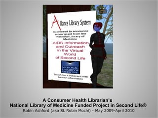 A Consumer Health Librarian’s  National Library of Medicine Funded Project in Second Life®   Robin Ashford (aka SL Robin Mochi) - May 2009-April 2010 