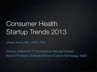 Consumer Health
Startup Trends 2013
Jihoon Jeong, MD., MPH., PhD


Director, Institute for IT Convergence, Myongji Hospital
Adjunct Professor, Graduate School of Culture Technology, KAIST
 