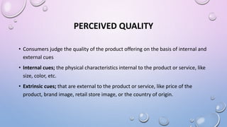 PERCEIVED QUALITY
• Consumers judge the quality of the product offering on the basis of internal and
external cues
• Internal cues; the physical characteristics internal to the product or service, like
size, color, etc.
• Extrinsic cues; that are external to the product or service, like price of the
product, brand image, retail store image, or the country of origin.
 