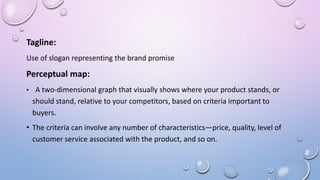 Tagline:
Use of slogan representing the brand promise
Perceptual map:
• A two-dimensional graph that visually shows where your product stands, or
should stand, relative to your competitors, based on criteria important to
buyers.
• The criteria can involve any number of characteristics—price, quality, level of
customer service associated with the product, and so on.
 