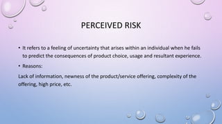 PERCEIVED RISK
• It refers to a feeling of uncertainty that arises within an individual when he fails
to predict the consequences of product choice, usage and resultant experience.
• Reasons:
Lack of information, newness of the product/service offering, complexity of the
offering, high price, etc.
 