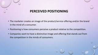 PERCEIVED POSITIONING
• The marketer creates an image of the product/service offering and/or the brand
in the mind of a consumer.
• Positioning is how consumers perceive a product relative to the competition.
• Companies want to have a distinctive image and offering that stands out from
the competition in the minds of consumers.
 