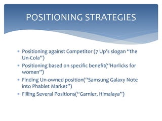  Positioning against Competitor (7 Up’s slogan “the
Un-Cola”)
 Positioning based on specific benefit(“Horlicks for
women”)
 Finding Un-owned position(“Samsung Galaxy Note
into Phablet Market”)
 Filling Several Positions(“Garnier, Himalaya”)
POSITIONING STRATEGIES
 