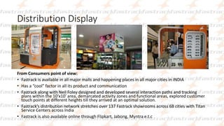 Distribution Display
From Consumers point of view:
• Fastrack is available in all major malls and happening places in all major cities in INDIA
• Has a “cool” factor in all its product and communication
• Fastrack along with Neil Foley designed and developed several interaction paths and tracking
plans within the 10′x10′ area, demarcated activity zones and functional areas, explored customer
touch points at different heights till they arrived at an optimal solution.
• Fastrack’s distribution network stretches over 137 Fastrack showrooms across 68 cities with Titan
Service Centers across India
• Fastrack is also available online through Flipkart, Jabong, Myntra e.t.c
 