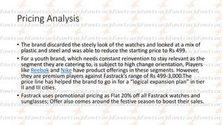 Pricing Analysis
• The brand discarded the steely look of the watches and looked at a mix of
plastic and steel and was able to reduce the starting price to Rs 499.
• For a youth brand, which needs constant reinvention to stay relevant as the
segment they are catering to, is subject to high change orientation, Players
like Reebok and Nike have product offerings in these segments. However,
they are premium players against Fastrack’s range of Rs 499-3,000.The
price line has helped the brand to go in for a “logical expansion plan” in tier
II and III cities.
• Fastrack uses promotional pricing as Flat 20% off all Fastrack watches and
sunglasses; Offer also comes around the festive season to boost their sales.
 