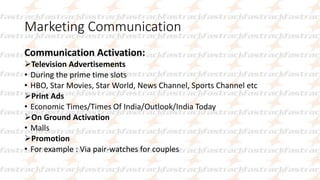 Marketing Communication
Communication Activation:
Television Advertisements
• During the prime time slots
• HBO, Star Movies, Star World, News Channel, Sports Channel etc
Print Ads
• Economic Times/Times Of India/Outlook/India Today
On Ground Activation
• Malls
Promotion
• For example : Via pair-watches for couples
 