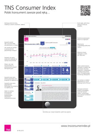 TNS Consumer Index
Polski konsument zawsze pod ręką…
© TNS 2013
Zachowaj skrót do strony
mobilnej na swoim smartfonie i tablecie
Sprawdź wartość
TNS Consumer Index
(aktualizowana co miesiąc)
Zobacz, jak czują
się konsumenci w
podstawowych grupach
demograﬁcznych
Sprawdź ocenę stanu
polskiej gospodarki oraz
prognozę na najbliższy rok
Sprawdź ocenę stanu
gospodarstwa
domowego oraz prognozę
na najbliższy rok
Spójrz na nastroje
konsumenckie
w kontekście
podstawowych
wskaźników
makroekonomicznych
Zmień język, jeśli chcesz
zobaczyć stronę po
angielsku
Podziel się najnowszymi
danymi ze znajomymi
Zapoznaj się
z metodologią obliczania
indeksu
Obserwuj zmiany
nastrojów w czasie
(od 1994 roku)
Sprawdź, jak ważne
wydarzenia wpływały na
nastroje konsumentów
Zobacz podsumowanie
nastrojów w mediach dla
kluczowych obszarów
związanych z gospodarką
i kondycją konsumenta
(dane z kompleksowego
monitoringu Newspoint)
Czy nastroje w mediach
poprawiają się, czy też
zwiastują czarne chmury?
Przeczytaj komentarz
eksperta, pozwalający
zrozumieć wartość
indeksu i prezentujący
go w szerszym kontekście
rynkowym
Skontaktuj się z naszym ekspertem, jeżeli masz pytania
Jak zmieniły się nastroje
w porównaniu do
poprzedniego miesiąca?
www.tnsconsumerindex.pl
 