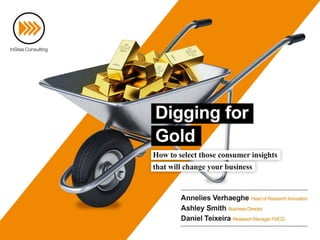 Digging for Gold
How to select those consumer insights that will
change your business
Annelies Verhaeghe
Head of Research Innovation
Katia Pallini
Survey Innovation Manager
Ashley Smith
Business Director
Daniel Teixeira
Research Manager FMCG
Filip De Boeck
Managing Partner
 