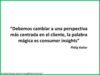 “Debemos cambiar a una perspectiva
          más centrada en el cliente, la palabra
             mágica es consumer insights”
                                                    Philip Kotler




Geraldine Pomato, planner, Young&Rubicam Brands ®
 