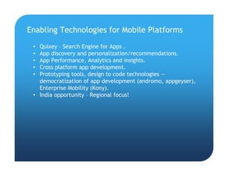 • Quixey – Search Engine for Apps .
• App discovery and personalization/recommendations.
• App Performance, Analytics and insights.
• Cross platform app development.
• Prototyping tools, design to code technologies --
democratization of app development (andromo, appgeyser),
Enterprise Mobility (Kony).
• India opportunity – Regional focus!
Enabling Technologies for Mobile Platforms
 