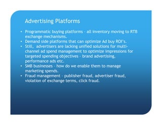 • Programmatic buying platforms – all inventory moving to RTB
exchange mechanisms.
• Demand side platforms that can optimize Ad buy ROI’s.
• Still, advertisers are lacking unified solutions for multi-
channel ad spend management to optimize impressions for
targeted spending objectives – brand advertising,
performance ads etc.
• SMB businesses – how do we enable them to manage
marketing spends.
• Fraud management – publisher fraud, advertiser fraud,
violation of exchange terms, click fraud.
Advertising Platforms
 