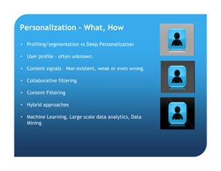 Personalization – What, How
• Profiling/segmentation vs Deep Personalization
• User profile – often unknown.
• Content signals – Non existent, weak or even wrong.
• Collaborative filtering
• Content Filtering
• Hybrid approaches
• Machine Learning, Large scale data analytics, Data
Mining
 