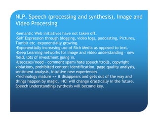 NLP, Speech (processing and synthesis), Image and
Video Processing
•Semantic Web initiatives have not taken off.
•Self Expression through blogging, video logs, podcasting, Pictures,
Tumblr etc exponentially growing.
•Exponentially increasing use of Rich Media as opposed to text.
•Deep Learning networks for image and video understanding – new
field, lots of investment going in.
•Usecases/need – comment spam/hate speech/trolls, copyright
violations, prohibited content identification, page quality analysis,
sentiment analysis, intuitive new experiences
•Technology mature => it disappears and gets out of the way and
things happen by magic. HCI will change drastically in the future.
Speech understanding/synthesis will become key.
 