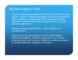 Big Data Analytics Contd..
• Plays in – Infrastructure/platform services (vertical focus like log
analysis - splunk), enabling technologies (streamed processing via
storm, cascading, scalding), algorithms/value added insights
(stochastic processes/statistical techniques,ML etc eg: outlier
detection algorithms ).
• Commercial applications limitless – retail, financial, ad
ecosystems etc.
• Application of big-data analytics to various fields beyond
advertising/targeting - education, agriculture (e.g: climate
predictions and crop insurance), healthcare (predictive analytics
on disease likelihoods, prognosis of diseases).
 