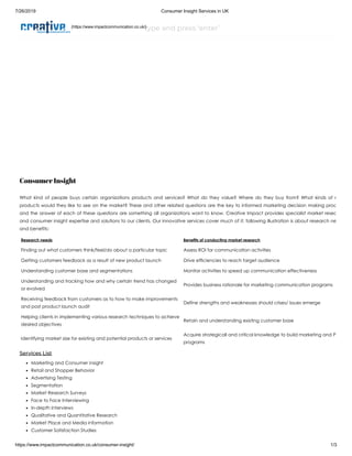 7/26/2019 Consumer Insight Services in UK
https://www.impactcommunication.co.uk/consumer-insight/ 1/3
type and press ‘enter’
Consumer Insight
What kind of people buys certain organizations products and services? What do they value? Where do they buy from? What kinds of n
products would they like to see on the market? These and other related questions are the key to informed marketing decision making proc
and the answer of each of these questions are something all organizations want to know. Creative Impact provides specialist market resea
and consumer insight expertise and solutions to our clients. Our innovative services cover much of it; following illustration is about research ne
and benefits:
Research needs Benefits of conducting market research
Finding out what customers think/feel/do about a particular topic Assess ROI for communication activities
Getting customers feedback as a result of new product launch Drive efficiencies to reach target audience
Understanding customer base and segmentations Monitor activities to speed up communication effectiveness
Understanding and tracking how and why certain trend has changed
or evolved
Provides business rationale for marketing communication programs
Receiving feedback from customers as to how to make improvements
and post product launch audit
Define strengths and weaknesses should crises/ issues emerge
Helping clients in implementing various research techniques to achieve
desired objectives
Retain and understanding existing customer base
Identifying market size for existing and potential products or services
Acquire strategicall and critical knowledge to build marketing and P
programs
Services List
Marketing and Consumer insight
Retail and Shopper Behavior
Advertising Testing
Segmentation
Market Research Surveys
Face to Face Interviewing
In-depth Interviews
Qualitative and Quantitative Research
Market Place and Media information
Customer Satisfaction Studies
(https://www.impactcommunication.co.uk/)
 