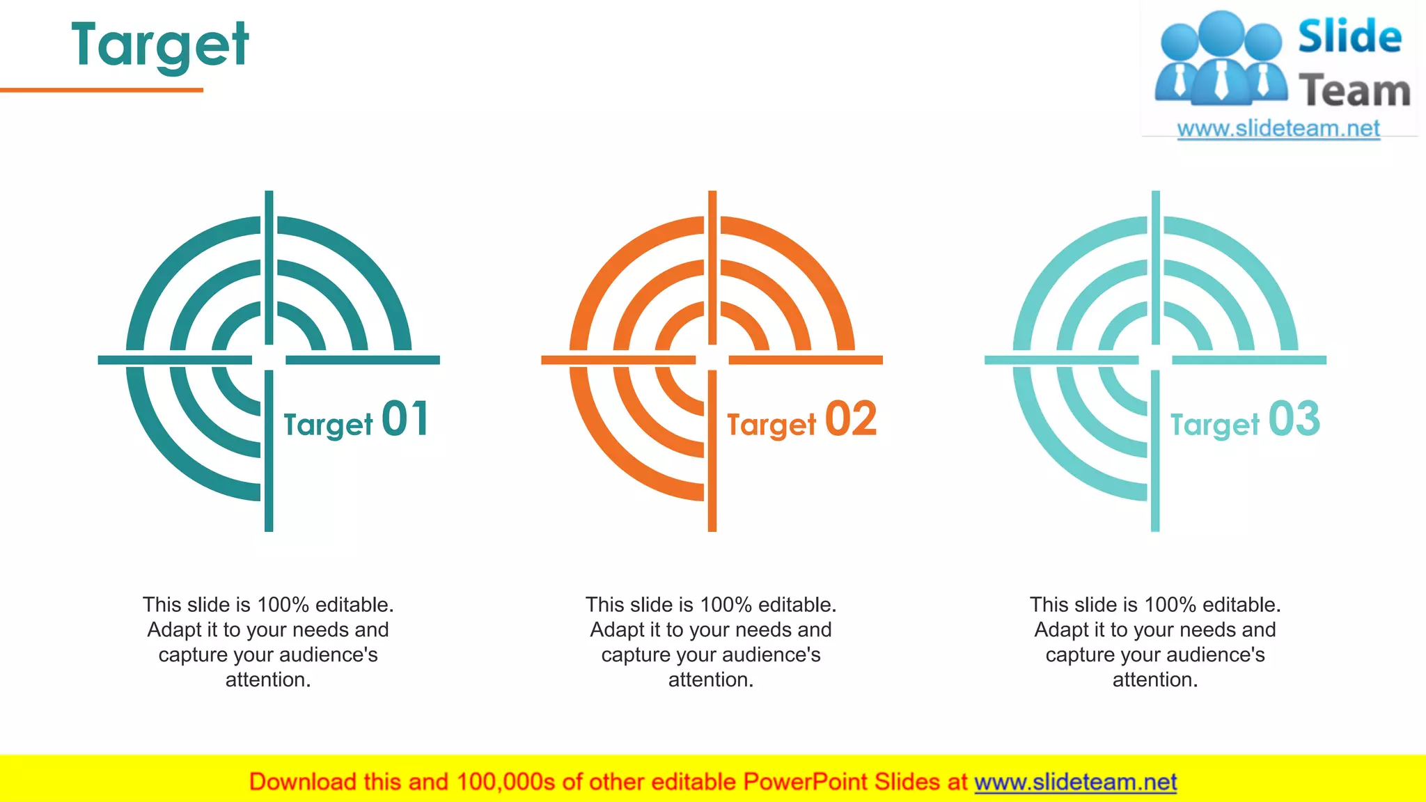 Target
40
Target 01 Target 02 Target 03
This slide is 100% editable.
Adapt it to your needs and
capture your audience's
attention.
This slide is 100% editable.
Adapt it to your needs and
capture your audience's
attention.
This slide is 100% editable.
Adapt it to your needs and
capture your audience's
attention.
 