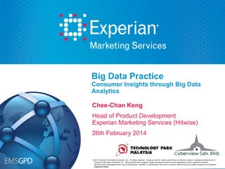 Big Data Practice
Consumer Insights through Big Data
Analytics
Chee-Chan Keng
Head of Product Development
Experian Marketing Services (Hitwise)
26th February 2014

©2014
©2013 Experian Information Solutions, Inc. All rights reserved. Experian and the marks used herein are service marks or regi stered trademarks of
registered
Experian Information Solutions, Inc. Other product and company names mentioned herein are the trademarks of their respective owners.
No part of this copyrighted work may be reproduced, modified, or distributed in any form or manner without the prior written permission of Experian.
Experian Public.

 