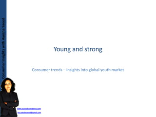 Consumer Insights with Ayesha Saeed
Consumer Insights with Ayesha Saeed




                                                                   Young and strong

                                                       Consumer trends – insights into global youth market




                                        www.asaeed.wordpress.com

                                        ms.ayeshasaeed@gmail.com
 